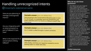 Handling unrecognized intents
Answering for unplanned user queries
Why do we ask these
questions?
• The Fallback topic gets triggered
when Copilot Studio doesn't
understand a user utterance and
doesn’t have sufficient confidence to
trigger any of the existing topics.
• If Generative Answers are enabled on
the agent, the Conversational
Boosting topic also triggers on the
unknown intent event and triggers
before the Fallback one.
• There are many ways to handle
unrecognized intents: using
Generative Answers to look for the
answer on various data sources
and/or using the Fallback topic to
integrate with other systems. For
example, question answering in Azure
Cognitive Service for Language allows
you to offload large volumes of
question-and-answer pairs. It also has
a chitchat model to handle random
questions to the agent.
• While it’s important to leverage the
Conversational Boosting and Fallback
capabilities, it’s also important to
make sure that the core scenarios and
topics of your agents are property
handled through custom topics and
their outcomes defined (resolved,
etc.).
Useful resources:
How are you planning to
manage unrecognized
intents?
Are you integrating with
an external system as
part of fallback? If yes,
how?
What is the expected % of
conversations hitting
fallback?
Example answer (you can delete this)
First by going to the Conversational Boosting topic to look
for the answer in knowledge resources (SharePoint and
public websites) and if no result to a fallback ChatGPT-like
experience.
Example answer (you can delete this)
An o1 model is called through a custom connector.
Example answer (you can delete this)
25% initially, and these are regularly reviewed to enrich
existing topics or create new ones.
 