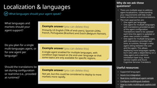 Localization & languages
What languages should your agent speak?
What languages and
markets should your
agent support?
Do you plan for a single
multi-languages agent, or
for one agent per
language?
Should the translations be
set during configuration
or real-time (i.e., provided
at runtime)?
Why do we ask these
questions?
• There are multiple ways to address
agent localizations. Understanding
your requirements will help make
better architecture recommendations.
• The main approaches are:
 One agent per language.
 One agent for multiple languages,
with translations provided as part
of the agent configuration.
Translations need to be updated
each time the agent is updated or
when new content is added.
 One agent for multiple languages,
with translations provided real-
time, at runtime, through a relay
agent sitting between the user
and the agent. This allows
deploying more languages rapidly,
but it also adds a dependency on a
relay agent and a real-time
translation layer (e.g., Azure
Service Copilot and Azure
Cognitive Services Translator).
Useful resources:
• Supported languages
• Azure CLU integration
• Real-time multilingual agent sample
• Configure multilingual chatbots
• How to make multilingual copilots (vid
eo)
Example answer (you can delete this)
Primarily US English (70% of end-users), Spanish (20%),
French, Portuguese (Brazilian) and Dutch (Belgium Flemish).
Example answer (you can delete this)
A single agent enabled for multiple languages, with
condition logic based on the end-user language so that
some topics are only available for specific regions.
Example answer (you can delete this)
Not yet, but this could be considered to deploy to more
markets more rapidly.
 
