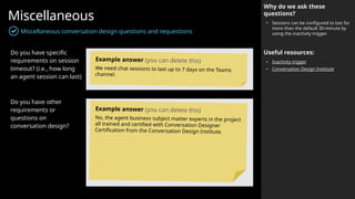 Miscellaneous
Miscellaneous conversation design questions and requestions
Why do we ask these
questions?
• Sessions can be configured to last for
more than the default 30-minute by
using the inactivity trigger.
Useful resources:
• Inactivity trigger
• Conversation Design Institute
Do you have specific
requirements on session
timeout? (i.e., how long
an agent session can last)
Do you have other
requirements or
questions on
conversation design?
Example answer (you can delete this)
We need chat sessions to last up to 7 days on the Teams
channel.
Example answer (you can delete this)
No, the agent business subject matter experts in the project
all trained and certified with Conversation Designer
Certification from the Conversation Design Institute.
 