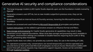 The large language models (LLM) Copilot Studio depends upon are the foundation models trained by
OpenAI.
Generative answers uses GPT-4o, but as new models outperform previous ones, they can be
updated.
Models are hosted on internal Azure AI Foundry services, honoring the Microsoft Services Trust
boundary.
Models are accessed and used following Microsoft Responsible AI principles and policies.
Custom instructions can be added to generative answers to influence format and filters.
Data storage and processing for Copilot Studio generative AI capabilities may result in data
movement across regional boundaries. When local data storage and processing aren’t available in
the region, environment settings are available to disable features requiring Azure LLMs or Bing
Search, preventing data movement.
Copilot Studio does not collect, nor provide any customer data, for use in the training of LLMs.
For operations purposes only, conversations are stored temporarily in a service-operated and
secured store so that authorized Microsoft employees via Secure Access Workstations (SAWs) with
Just-In-Time (JIT) access requests may respond to support requests. Access can be controlled
through Customer Lockbox.
Generative AI security and compliance considerations
 