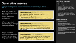 Generative answers
Dynamically generate answers real-time based on content you choose
Why do we ask these
questions?
• By default, generative answers is
available in the ‘Conversational
boosting’ system topic that triggers
just before ‘Fallback’, when an intent
isn’t recognized.
• Generative answers nodes can
however be used throughout your
custom and system topics, and the
data sources be different and even set
dynamically.
Useful resources:
• Generative answers
• Generative answers node
• Generative answers with Bing Custom
Search (video)
• Generative answers with custom data
– ServiceNow (video)
• Generative answers with uploaded do
cuments (video)
• Customize responses with generative
answers (video)
What data sources are
you using for generative
answers?
Do you use custom
instructions?
Where, in your topic
structure, do you leverage
generative answers?
Do you have more
advanced scenarios that
require your own large
language models (LLMs)?
Example answer (you can delete this)
Yes, over public websites, internal SharePoint sites, and
ServiceNow knowledge bases.
Instructions to return friendly and brief answers (40 words
max).
Example answer (you can delete this)
Mostly in custom topics that will contain trigger phrases
and entity questions that will direct the user towards the
right data source. Conversational boosting will use public
FAQ websites.
Example answer (you can delete this)
Yes, as a last resort and to handle chitchat and unrelated
queries, the agent will be able to answer in a ChatGPT
manner (e.g. help write me a SQL query, etc.)
 