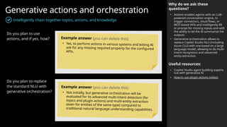 Generative actions and orchestration
Intelligently chain together topics, actions, and knowledge
Why do we ask these
questions?
• Actions enables agents with an LLM-
powered conversation engine, to
trigger connectors, cloud flows, or
REST-based APIs and intelligently fill
or prompt for missing inputs and with
the ability to let the AI summarize the
outputs.
• Generative orchestration allows to
replace Copilot Studio NLU (including
Azure CLU) with one based on a large
language model, allowing to do multi-
intent recognition and advanced
entity extraction.
Useful resources:
• Copilot Studio agent building experie
nce with generative AI
• How to use plugin actions (video)
Do you plan to use
actions, and if yes, how?
Do you plan to replace
the standard NLU with
generative orchestration?
Example answer (you can delete this)
• Yes, to perform actions in various systems and letting AI
ask for any missing required property for the configured
APIs.
Example answer (you can delete this)
• Not initially, but generative orchestration will be
evaluated for its advanced multi-intent detection (for
topics and plugin actions) and multi-entity extraction
(even for entities of the same type) compared to
traditional natural language understanding capabilities.
 
