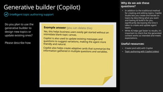 Generative builder (Copilot)
Intelligent topic authoring support
Why do we ask these
questions?
• In addition to the traditional method
for creating and editing topics, Copilot
Studio lets you create and iterate on
topics by describing what you want
and having AI build it for you,
significantly decreasing the time it
takes to create and update agent
topics.
• While AI helps get faster to results, it’s
important to check that the generated
content works as intended and meets
expectations.
Useful resources:
• Create (and edit) with Copilot
• Topic authoring with Copilot (video)
Do you plan to use the
generative builder to
design new topics or
update existing ones?
Please describe how
Example answer (you can delete this)
Yes, this helps business users easily get started without an
intimidate blank topic canvas.
Copilot is also used to update existing messages and
questions to suggest variations, making the agent more
friendly and natural.
Copilot also helps create adaptive cards that summarize the
information gathered in multiple questions and variables.
 