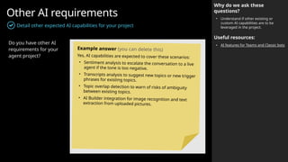 Other AI requirements
Detail other expected AI capabilities for your project
Why do we ask these
questions?
• Understand if other existing or
custom AI capabilities are to be
leveraged in the project.
Useful resources:
• AI features for Teams and Classic bots
Do you have other AI
requirements for your
agent project?
Example answer (you can delete this)
Yes, AI capabilities are expected to cover these scenarios:
• Sentiment analysis to escalate the conversation to a live
agent if the tone is too negative.
• Transcripts analysis to suggest new topics or new trigger
phrases for existing topics.
• Topic overlap detection to warn of risks of ambiguity
between existing topics.
• AI Builder integration for image recognition and text
extraction from uploaded pictures.
 