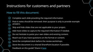 Complete each slide providing the required information
Post-it notes should be removed: their purpose is only to provide example
answers.
Skip and hide slides that are not applicable to your project.
Add more slides to capture the required information if needed.
Do not hesitate to paste your own slides and existing content.
Reach out if you have questions on the format or content.
Send the completed deck before the review workshops.
Store the document in a shared SharePoint location if possible.
Feedback on this guide? Share it here
Instructions for customers and partners
How to fill this document:
 