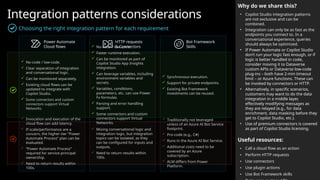 Integration patterns considerations
Choosing the right integration pattern for each requirement
Why do we share this?
• Copilot Studio integration patterns
are not exclusive and can be
combined.
• Integration can only be as fast as the
endpoints you connect to. In a
conversational experience, queries
should always be optimized.
• If Power Automate or Copilot Studio
don’t run your logic fast enough, or if
logic is better handled in code,
consider moving it to Dataverse
custom APIs or Dataverse low-code
plug-ins – both have 2-min timeout
limit – or Azure functions. These can
be invoked by connectors or HTTP.
• Alternatively, in specific scenarios,
customers may want to do the data
integration in a middle layer,
effectively modifying messages as
they are relayed (e.g., for data
enrichment, data masking before they
get to Copilot Studio, etc.).
• Use of premium connectors is covered
as part of Copilot Studio licensing.
Useful resources:
• Call a cloud flow as an action
• Perform HTTP requests
• Use connectors
• Use plugin actions
• Use Bot Framework skills
Power Automate
Cloud flows
HTTP requests
& Connectors
Bot Framework
Skills
 No-code / low-code.
 Clear separation of integration
and conversational logic.
 Can be monitored separately.
 Existing cloud flows can be
updated to integrate with
Copilot Studio.
 Some connectors and custom
connectors support Virtual
Networks.
 No-code / low-code.
 Faster runtime execution.
 Can be monitored as part of
Copilot Studio App Insights
integration.
 Can leverage variables, including
environment variables and
secrets.
 Variables, conditions,
parameters, etc. can use Power
Fx formulas.
 Parsing and error handling
support.
 Some connectors and custom
connectors support Virtual
Networks.
 Traditionally not leveraged
unless of an Azure AI Bot Service
footprint.
 Pro-code (e.g., C#)
 Runs in the Azure AI Bot Service.
 Additional costs need to be
covered by an Azure
subscription.
 ALM differs from Power
Platform.
 Synchronous execution.
 Support for private endpoints.
 Existing Bot Framework
investments can be reused.
 Mixing conversational logic and
integration logic, but integration
topics can be isolated, as they
can be configured for inputs and
outputs.
 Need to return results within
100s.
 Invocation and execution of the
cloud flow can add latency.
 If scale/performance are a
concern, the higher-tier “Power
Automate Process” plan can be
evaluated.
 “Power Automate Process”
required for service principal
ownership.
 Need to return results within
100s.
 