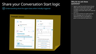 Share your Conversation Start logic
Understanding what the agent does when initially triggered
Why do we ask these
questions?
• Agents may face performance issues
when the Conversation Start logic is
complex or when the start logic
connects and loads data from external
systems.
• It’s a best practice to make sure the
first message sent to the user is
delivered as fast as possible for a
great conversational experience.
Example answer (you can delete this)
 