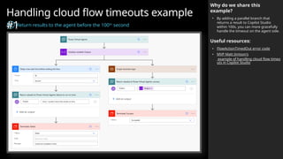 Handling cloud flow timeouts example
#1
Return results to the agent before the 100th
second
Why do we share this
example?
• By adding a parallel branch that
returns a result to Copilot Studio
within 100s, you can more gracefully
handle the timeout on the agent side.
Useful resources:
• FlowActionTimedOut error code
• MVP Matt Jimison's
example of handling cloud flow timeo
uts in Copilot Studio
 