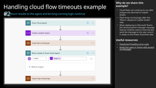 Handling cloud flow timeouts example
#2
Return results to the agent and let long-running logic continue
Why do we share this
example?
• Cloud flows can continue to run after
outputs are returned to Copilot
Studio.
• Place long running logic after the
“Return value(s) to Copilot Studio”
step.
• When deploying to Microsoft Teams,
the ‘send proactive message’ message
feature could be used to have the bot
send the message to the user, once it
is ready on the Power Automate side.
Useful resources:
• FlowActionTimedOut error code
• Notify bot users in Teams with proacti
ve messages
 