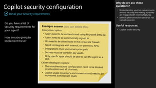Copilot security configuration
Detail your security requirements
Why do we ask these
questions?
• Understanding your key requirements
around security and making sure they
are mapped with existing features.
• Identify alternatives for scenarios not
natively covered.
Useful resources:
• Copilot Studio security
Do you have a list of
security requirements for
your agent?
How are you going to
implement these?
Example answer (you can delete this)
Enterprise copilots:
• Users need to be authenticated using Microsoft Entra ID.
• Users need to be automatically signed in.
• IPs need to be allow-listed in the corporate firewall.
• Need to integrate with internal, on-premises, APIs.
• Integrations must use service principals.
• Secrets must be stored in key vaults.
• Only specific apps should be able to call the agent as a
skill.
Citizen-developer copilots:
• The unauthenticated configuration need to be blocked
on all copilots and all channels.
• Copilot usage (inventory and conversations) need to be
monitored at the tenant level).
 