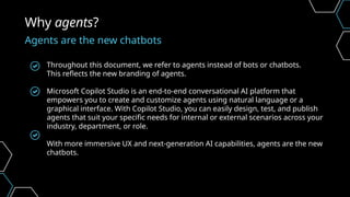 Throughout this document, we refer to agents instead of bots or chatbots.
This reflects the new branding of agents.
Microsoft Copilot Studio is an end-to-end conversational AI platform that
empowers you to create and customize agents using natural language or a
graphical interface. With Copilot Studio, you can easily design, test, and publish
agents that suit your specific needs for internal or external scenarios across your
industry, department, or role.
With more immersive UX and next-generation AI capabilities, agents are the new
chatbots.
Why agents?
Agents are the new chatbots
 