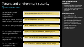 Tenant and environment security
Securing access to data
Why do we ask these
questions?
• Copilot conversation transcripts are
automatically stored in Dataverse.
• These can contain sensitive customer
information that need to be
protected.
Useful resources:
• Power Platform security
• Microsoft Entra multifactor authentica
tion
• Microsoft Entra Conditional Access
• Use Azure Key Vault secrets
• Just-In-Time Access Management
• Manage application users
• Manage group teams
• Customer Lockbox
Do you enforce strong
requirements for
authentication?
How do you control privileged
users access to sensitive data?
How do you manage secrets?
Do you use service principals
or managed identities?
Do you have network security
requirements?
Do you audit and review
access periodically?
Multi-factor authentication and conditional access.
Just-in-time access to production.
Azure Key Vault and Environment Variables
Service principals for integrations and deployments.
Some internal APIs are only accessible in a VNET.
Yes, every month. Roles only granted through groups.
 