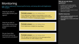 Monitoring
Capture telemetry, measure performance, and setup alerts with Application
Insights
Why do we ask these
questions?
• In addition to the native analytics
features within Copilot Studio, you
can send telemetry data to
Application Insights.
• You can send custom events to Azure
Application Insights.
Useful resources:
• Capture Copilot Studio telemetry with
Azure Application Insights
• Set up Application Insights with Power
Automate
How do you plan to
technically monitor your
agents?
How do you plan to
technically monitor your
integrations and cloud
flows?
Do you have other
technical monitoring
requirements and plans?
Example answer (you can delete this)
Azure Application Insights to log activities, errors, and
custom events. Also used to monitor Generative Answers
and details on failed or moderated answers.
Example answer (you can delete this)
Azure Application Insights for cloud flows.
Example answer (you can delete this)
Yes, the agent client load time on the web page will be
monitored with our web analytics tools.
 