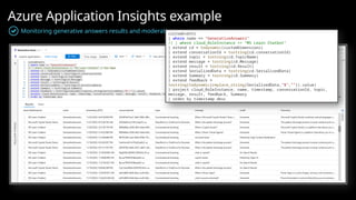 Azure Application Insights example
Monitoring generative answers results and moderation
customEvents
| where name == "GenerativeAnswers"
// | where cloud_RoleInstance == "MS Learn Chatbot"
| extend cd = todynamic(customDimensions)
| extend conversationId = tostring(cd.conversationId)
| extend topic = tostring(cd.TopicName)
| extend message = tostring(cd.Message)
| extend result = tostring(cd.Result)
| extend SerializedData = tostring(cd.SerializedData)
| extend Summary = tostring(cd.Summary)
| extend feedback =
tostring(todynamic(replace_string(SerializedData,"$","")).value)
| project cloud_RoleInstance, name, timestamp, conversationId, topic,
message, result, feedback, Summary
| order by timestamp desc
 
