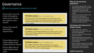 Governance
How to you govern Copilot Studio at scale?
Why do we ask these
questions?
• As customers expand their use of
Microsoft Power Platform to enable
citizen developers across their
organizations, they also seek
capabilities to govern and monitor
usage.
• The Microsoft Power Platform CoE
Starter Kit is a collection of
components and tools that are
designed to help organizations
develop a strategy for adopting and
supporting Power Platform.
CoE Starter Kit features for
Copilot Studio
• Keep track of the number of
conversations per agent over time,
with daily aggregates.
• Allocate a number of conversations
per environment
• Receive capacity email alerts when
environment add-ons get near or over
their allocated number of
conversations.
• Get an overview dashboard of Copilot
Studio usage in a tenant over time as
well as an all-up conversation
consumption versus allocation.
Useful resources:
Do you plan to use the
Center of Excellence
Starter Kit to monitor
your agents in your
tenant?
Do you have specific
governance
requirements?
Do you allow users to
create copilots using
Copilot Studio for Teams?
Do you allow users to
create Copilot Studio
trials?
Example answer (you can delete this)
Yes, the central CoE team already uses the Starter Kit to
monitor Power Apps and Power Automate. Copilot Studio
monitoring will allow track usage across copilots and
environments.
Example answer (you can delete this)
As capacity is purchased globally and pooled at the tenant
level, tenant-wide analytics are required to implement a
charge-back model.
Example answer (you can delete this)
No, Copilot Studio for Teams is blocked as an app in
Microsoft Teams. Trials of Copilot Studio are blocked, and
users need a license to create copilots.
 