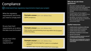 Compliance
Understand how regulatory requirements impact your project
Why do we ask these
questions?
• Microsoft complies with data
protection and privacy laws applicable
to cloud services. Our compliance
with world-class industry standards is
verified.
• Environments can be created in
specific regions, even if different from
the region the tenant resides in.
• By default, conversation transcripts
are only kept for 30 days in Dataverse.
This can be updated on per-
environment basis.
Useful resources:
• Copilot Studio compliance offerings
• Copilot Studio GDPR compliance
• Copilot Studio Data Locations
• Managing compliance in the cloud
• Service Trust Portal
• Change the default retention period f
or conversation transcripts
• Move data across geographic location
s for generative AI features outside U
nited States
What the regulatory
requirements and norms
you need to comply with?
Do you have hard
requirements as to where
the data must be located?
Do you have other
compliance
requirements?
Example answer (you can delete this)
GDPR compliance.
Example answer (you can delete this)
Data location and processing must stay within the European
Union boundary.
Example answer (you can delete this)
• Transcripts must be kept for 2 years in a compliant
location.
• Sensitive data must be obfuscated from transcripts
 