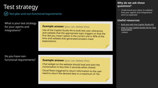 Test strategy
Test plan and non-functional requirements
Why do we ask these
questions?
• Understand your plans to validate
that your agents and integrations
work as expected.
Useful resources:
• Bulk test with the Copilot Studio Kit
• How To Use Copilot Studio Kit for Test
Automation
(video)
What is your test strategy
for your agents and
integrations?
Do you have non-
functional requirements?
Example answer (you can delete this)
Use of the Copilot Studio Kit to bulk test user utterances
and validate that the appropriate topic triggers or that the
first ‘did you mean’ option is the correct one in 90% of the
time and validate that generated answers meet
expectations.
Example answer (you can delete this)
Chat widget on the website should load and start the
conversation in less then 5 seconds when clicked.
Cloud flows triggered to return information to the user
need to return the desired data in a maximum of 10s.
 