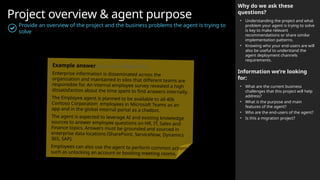 Project overview & agent purpose
Provide an overview of the project and the business problems the agent is trying to
solve
Why do we ask these
questions?
• Understanding the project and what
problem your agent is trying to solve
is key to make relevant
recommendations or share similar
implementation patterns.
• Knowing who your end-users are will
also be useful to understand the
agent deployment channels
requirements.
Information we’re looking
for:
• What are the current business
challenges that this project will help
address?
• What is the purpose and main
features of the agent?
• Who are the end-users of the agent?
• Is this a migration project?
Example answer (you can delete this)
Enterprise information is disseminated across the
organization and maintained in silos that different teams are
responsible for. An internal employee survey revealed a high
dissatisfaction about the time spent to find answers internally.
The Employee agent is planned to be available to all 40k
Contoso Corporation employees in Microsoft Teams as an
app and in the global internal portal as a chatbot.
The agent is expected to leverage AI and existing knowledge
sources to answer employee questions on HR, IT, Sales and
Finance topics. Answers must be grounded and sourced in
enterprise data locations (SharePoint, ServiceNow, Dynamics
365, SAP).
Employees can also use the agent to perform common actions
such as unlocking an account or booking meeting rooms.
 