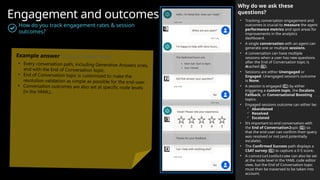 Engagement and outcomes
How do you track engagement rates & session
outcomes?
Why do we ask these
questions?
• Tracking conversation engagement and
outcomes is crucial to measure the agent
performance metrics and spot areas for
improvements in the analytics
dashboard.
• A single conversation with an agent can
generate one or multiple sessions.
• A conversation can have multiple
sessions when a user has new questions
after the End of Conversation topic is
reached ( ).
4 ️ 4️⃣
• Sessions are either Unengaged or
Engaged. Unengaged session’s outcome
is None.
• A session is engaged ( ) by either
1️⃣
triggering a custom topic, the Escalate,
Fallback, or Conversational Boosting
topics.
• Engaged sessions outcome can either be:
 Abandoned
 Resolved
 Escalated
• It’s important to end conversation with
the End of Conversation topic ( ) so
2 ️ 2️⃣
that the end-user can confirm their query
was resolved or not (and potentially
escalate).
• The Confirmed Success path displays a
CSAT survey ( ) to capture a 0-5 score.
3️⃣
• A conversationOutcome can also be set
at the node level in the YAML code editor
view, but the End of Conversation topic
must then be traversed to be taken into
account.
1 ️
1️⃣
2️⃣
3 ️
3️⃣
4️⃣
Example answer (you can delete this)
• Every conversation path, including Generative Answers ones,
end with the End of Conversation topic.
• End of Conversation topic is customized to make the
resolution validation as simple as possible for the end-user.
• Conversation outcomes are also set at specific node levels
(in the YAML).
 