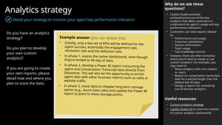 Analytics strategy
Detail your strategy to monitor your agent key performance indicators
Why do we ask these
questions?
• Copilot Studio provides
comprehensive out-of-the-box
analytics that allow customers to
understand an agent's usage and key
performance indicators.
• Customers can view reports related
to:
 Performance and usage.
 Customer satisfaction.
 Session information.
 Topic usage.
 Top knowledge sources.
• However, there are often scenarios
where you'll need to create or use
custom analytics. For example, you
may need to:
 Share analytics with non-makers
or users.
 Report on conversation transcripts
data for a period longer than the
default last 90 days.
 Design a report not covered by
out-of-the-box analytics.
Useful resources:
• Custom analytics strategy
• Copilot Studio Kit to ease the creation
of custom analytics dashboards
Do you have an analytics
strategy?
Do you plan to develop
your own custom
analytics?
If you are going to create
your own reports, please
detail how and where you
plan to store the data.
Example answer (you can delete this)
• Initially, only a few set of KPIs will be defined for the
agent success, essentially the engagement rate,
resolution rate and the defection rate.
• In phase 1, assess the native dashboards, even though
they’re limited to 90-day of data.
• In phase 2, develop a Power BI report consuming the
agent and Conversation Transcript data directly from
Dataverse. This will also be the opportunity to enrich
agent data with other business metrics such as sales or
website traffic.
• In phase 3, move data to cheaper long-term storage
option (e.g., Azure Data Lake) and update the Power BI
report to point to these storage points.
 