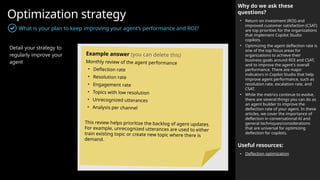 Optimization strategy
What is your plan to keep improving your agent’s performance and ROI?
Why do we ask these
questions?
• Return on investment (ROI) and
improved customer satisfaction (CSAT)
are top priorities for the organizations
that implement Copilot Studio
copilots.
• Optimizing the agent deflection rate is
one of the top focus areas for
organizations to achieve their
business goals around ROI and CSAT,
and to improve the agent's overall
performance. There are major
indicators in Copilot Studio that help
improve agent performance, such as
resolution rate, escalation rate, and
CSAT.
• While the metrics continue to evolve,
there are several things you can do as
an agent builder to improve the
deflection rate of your agent. In these
articles, we cover the importance of
deflection in conversational AI and
general techniques/considerations
that are universal for optimizing
deflection for copilots.
Useful resources:
• Deflection optimization
Detail your strategy to
regularly improve your
agent
Example answer (you can delete this)
Monthly review of the agent performance
• Deflection rate
• Resolution rate
• Engagement rate
• Topics with low resolution
• Unrecognized utterances
• Analysis per channel
This review helps prioritize the backlog of agent updates.
For example, unrecognized utterances are used to either
train existing topic or create new topic where there is
demand.
 