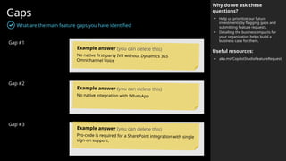 Gaps
What are the main feature gaps you have identified
Gap #1
Gap #2
Gap #3
Why do we ask these
questions?
• Help us prioritize our future
investments by flagging gaps and
submitting feature requests.
• Detailing the business impacts for
your organization helps build a
business case for them.
Useful resources:
• aka.ms/CopilotStudioFeatureRequest
Example answer (you can delete this)
No native first-party IVR without Dynamics 365
Omnichannel Voice
Example answer (you can delete this)
No native integration with WhatsApp
Example answer (you can delete this)
Pro-code is required for a SharePoint integration with single
sign-on support.
 
