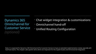 Dynamics 365
Omnichannel for
Customer Service
(optional)
 Chat widget integration & customizations
 Omnichannel hand-off
 Unified Routing Configuration
Note: it is expected for Dynamics 365 Omnichannel for Customer Service to have an extended implementation review, typically with
FastTrack teams. This chapter calls specific items which are important for the Copilot Studio and Omnichannel integration.
 