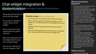 Chat widget integration &
customization
How are you modifying the chat widget in Dynamics 365 Omnichannel?
Why do we ask these
questions?
• Within Dynamics 365 Omnichannel for
Customer Service, there is a
customized Copilot Studio chat widget
which is utilized rather than the native
Copilot Studio widget without
Dynamics 365 Omnichannel. This
customized out-of-the-box widget is a
component that Dynamics 365
customers can utilize to get a greater
number of options to tailor the widget
without having to spend a lot of time
on the configuration every single
time.
• Some of these options include the
design but also include functionality
like business hours and even channel
specific behavior like persistent chat
experiences.
• Ensure you have reviewed these
options within the chat widget
• Additionally, ensuring you take into
consideration the connection
experience between Copilot Studio
and Omnichannel in the ‘Agent Hand-
off’ area of the Copilot Studio portal,
and track your environments based
on your environment structure, as
well as the agent users within each
environment
Useful resources:
• Configure the chat widget
Please describe the planned
use of the chat widget.
Do you plan to develop a
custom version of the
widget?
Do you have other client
requirements for specific
channels?
What your expectations for
the widget load time and
first message display?
How are you making sure
the first message is fast?
Example answer (you can delete this)
• Use of the LCW v2 configured with the brand theme.
• Many context variables, including web page, user ID,
locale, etc. must be passed from the website to the chat
widget.
• Widget and first message should load in less than 5
seconds.
• Internal mobile app teams are also looking to integrate
their native app with Omnichannel through APIs.
 