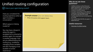 Unified routing configuration
How is your agent being routed?
Why do we ask these
questions?
• Unified routing is critical because
within Dynamics 365 Omnichannel
this is how an agent, or a user, is
routed to another queue.
• Consider expanding on this slide by
creating a routing diagram that can
be used to describe the simple
routing experience you are proposing
on using.
• This would help identify any gaps or
dependencies.
Useful resources:
• Overview of unified routing
Have you considered the
routing experience when an
agent escalates a
conversation?
Which queue is it being
routed to?
You may have a blueprint
where the agent is
escalated but re-directed to
another agent, for example
in another language. How
are you differentiating this
routing (e.g., conditions)
managing those variables,
and also managing a true
escalate to human
experience?
Example answer (you can delete this)
• Only one queue and support team.
 