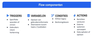 TRIGGERS
● Specifieke
woorden of
zinnen
● Gebruikers
intent
herkenning
VARIABELEN
● Opslaan van
gebruikersinformatie
● Doorvoeren tussen
topics / (sub)taken
CONDITIES
● If/then logica
● Beslissingsboom
ACTIONS
● Berichten
versturen
● Externe
● systemen
aanroepen
● Data ophalen of
opslaan
Flow componenten
 