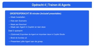 GROEPSOPDRACHT 50 minuten (Inclusief presentaties)
→ Maak tweetallen
→ Kies een Scenario
→ Maak een flowchart
→ Maak een Agent in Copilot en test deze
Deel 2 opdracht
→ (Optioneel) Exporteer de Agent en importeer deze in Copilot Studio
→ Breid de functies uit.
→ Presenteer jullie Agent aan de groep
Opdracht 4 | Trainen AI Agents
 
