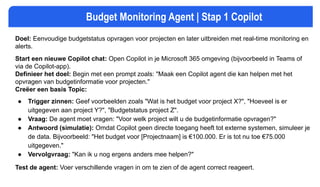 Budget Monitoring Agent | Stap 1 Copilot
Doel: Eenvoudige budgetstatus opvragen voor projecten en later uitbreiden met real-time monitoring en
alerts.
Start een nieuwe Copilot chat: Open Copilot in je Microsoft 365 omgeving (bijvoorbeeld in Teams of
via de Copilot-app).
Definieer het doel: Begin met een prompt zoals: "Maak een Copilot agent die kan helpen met het
opvragen van budgetinformatie voor projecten."
Creëer een basis Topic:
● Trigger zinnen: Geef voorbeelden zoals "Wat is het budget voor project X?", "Hoeveel is er
uitgegeven aan project Y?", "Budgetstatus project Z".
● Vraag: De agent moet vragen: "Voor welk project wilt u de budgetinformatie opvragen?"
● Antwoord (simulatie): Omdat Copilot geen directe toegang heeft tot externe systemen, simuleer je
de data. Bijvoorbeeld: "Het budget voor [Projectnaam] is €100.000. Er is tot nu toe €75.000
uitgegeven."
● Vervolgvraag: "Kan ik u nog ergens anders mee helpen?"
Test de agent: Voer verschillende vragen in om te zien of de agent correct reageert.
 