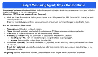 Budget Monitoring Agent | Stap 2 Copilot Studio
Importeer de basis agent (optioneel): Als je de Copilot-agent wilt uitbreiden, kun je deze exporteren en importeren in Copilot
Studio. Anders begin je met een nieuwe agent.
Koppel met ERP/Financieel systeem (Power Automate):
● Maak een Power Automate flow die budgetdata ophaalt uit je ERP-systeem (bijv. SAP, Dynamics 365 Finance) op basis
van een projectnaam.
● Deze flow moet de budgetwaarde, de uitgegeven waarde en eventuele afwijkingen teruggeven aan Copilot Studio.
Pas het Topic aan in Copilot Studio:
● Trigger zinnen: Behoud de bestaande triggers.
● Vraag: "Voor welk project wilt u de budgetinformatie opvragen?" (Sla de projectnaam op in een variabele).
● Actie: Roep de Power Automate flow aan met de projectnaam als input.
● Beslissing (Condition): Voeg een conditie toe op basis van de data uit Power Automate:
○ Als afwijking > X%: Toon een waarschuwing en een gedetailleerd afwijkingsrapport.
○ Anders: Bevestig dat het budget binnen de perken blijft.
● Visualisatie (optioneel): Gebruik de ingebouwde mogelijkheden om een eenvoudig staafdiagram te tonen van budget
vs. uitgaven.
● E-mail alert (optioneel): Voeg een Power Automate actie toe om een e-mail te sturen naar de projectmanager bij een
budgetoverschrijding.
Test grondig: Test met verschillende projecten, zowel binnen als buiten budget, om de functionaliteit te valideren.
 