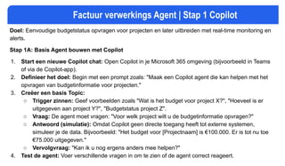 Factuur verwerkings Agent | Stap 1 Copilot
Doel: Eenvoudige budgetstatus opvragen voor projecten en later uitbreiden met real-time monitoring en
alerts.
Stap 1A: Basis Agent bouwen met Copilot
1. Start een nieuwe Copilot chat: Open Copilot in je Microsoft 365 omgeving (bijvoorbeeld in Teams
of via de Copilot-app).
2. Definieer het doel: Begin met een prompt zoals: "Maak een Copilot agent die kan helpen met het
opvragen van budgetinformatie voor projecten."
3. Creëer een basis Topic:
○ Trigger zinnen: Geef voorbeelden zoals "Wat is het budget voor project X?", "Hoeveel is er
uitgegeven aan project Y?", "Budgetstatus project Z".
○ Vraag: De agent moet vragen: "Voor welk project wilt u de budgetinformatie opvragen?"
○ Antwoord (simulatie): Omdat Copilot geen directe toegang heeft tot externe systemen,
simuleer je de data. Bijvoorbeeld: "Het budget voor [Projectnaam] is €100.000. Er is tot nu toe
€75.000 uitgegeven."
○ Vervolgvraag: "Kan ik u nog ergens anders mee helpen?"
4. Test de agent: Voer verschillende vragen in om te zien of de agent correct reageert.
 