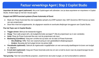 Factuur verwerkings Agent | Stap 2 Copilot Studio
Importeer de basis agent (optioneel): Als je de Copilot-agent wilt uitbreiden, kun je deze exporteren en importeren in Copilot
Studio. Anders begin je met een nieuwe agent.
Koppel met ERP/Financieel systeem (Power Automate) of Excel:
● Maak een Power Automate flow die budgetdata ophaalt uit je ERP-systeem (bijv. SAP, Dynamics 365 Finance) op basis
van een projectnaam.
● Deze flow moet de budgetwaarde, de uitgegeven waarde en eventuele afwijkingen teruggeven aan Copilot Studio.
Pas het Topic aan in Copilot Studio:
● Trigger zinnen: Behoud de bestaande triggers.
● Vraag: "Voor welk project wilt u de budgetinformatie opvragen?" (Sla de projectnaam op in een variabele).
● Actie: Roep de Power Automate flow aan met de projectnaam als input.
● Beslissing (Condition): Voeg een conditie toe op basis van de data uit Power Automate:
○ Als afwijking > X%: Toon een waarschuwing en een gedetailleerd afwijkingsrapport.
○ Anders: Bevestig dat het budget binnen de perken blijft.
● Visualisatie (optioneel): Gebruik de ingebouwde mogelijkheden om een eenvoudig staafdiagram te tonen van budget
vs. uitgaven.
● E-mail alert (optioneel): Voeg een Power Automate actie toe om een e-mail te sturen naar de projectmanager bij een
budgetoverschrijding.
Test grondig: Test met verschillende projecten, zowel binnen als buiten budget, om de functionaliteit te valideren.
 