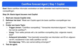 Cashflow forecast Agent | Stap 1 Copilot
Doel: Basis cashflow informatie verstrekken en later uitbreiden met machine learning
voorspellingen.
Stap 3A: Basis Agent bouwen met Copilot
1. Start een nieuwe Copilot chat.
2. Definieer het doel: "Maak een Copilot agent die basis cashflow voorspellingen kan
geven."
3. Creëer een basis Topic:
○ Trigger zinnen: "Cashflow voorspelling", "Verwachte inkomsten/uitgaven", "Hoe staat
het met de cashflow?".
○ Vraag: "Voor welke periode wilt u de cashflow voorspelling (bijv. volgende maand,
Q3)?"
○ Antwoord (simulatie): "Voor [periode] verwachten we inkomsten van €X en uitgaven
van €Y, resulterend in een netto cashflow van €Z."
○ Vervolgvraag: "Wilt u een samenvatting ontvangen?"
4. Test de agent.
 