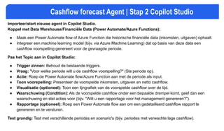 Cashflow forecast Agent | Stap 2 Copilot Studio
Importeer/start nieuwe agent in Copilot Studio.
Koppel met Data Warehouse/Financiële Data (Power Automate/Azure Functions):
● Maak een Power Automate flow of Azure Function die historische financiële data (inkomsten, uitgaven) ophaalt.
● Integreer een machine learning model (bijv. via Azure Machine Learning) dat op basis van deze data een
cashflow voorspelling genereert voor de gevraagde periode.
Pas het Topic aan in Copilot Studio:
● Trigger zinnen: Behoud de bestaande triggers.
● Vraag: "Voor welke periode wilt u de cashflow voorspelling?" (Sla periode op).
● Actie: Roep de Power Automate flow/Azure Function aan met de periode als input.
● Toon voorspelling: Presenteer de voorspelde inkomsten, uitgaven en netto cashflow.
● Visualisatie (optioneel): Toon een lijngrafiek van de voorspelde cashflow over de tijd.
● Waarschuwing (Condition): Als de voorspelde cashflow onder een bepaalde drempel komt, geef dan een
waarschuwing en stel acties voor (bijv. "Wilt u een rapportage voor het management genereren?").
● Rapportage (optioneel): Roep een Power Automate flow aan om een gedetailleerd cashflow rapport te
genereren en te versturen.
Test grondig: Test met verschillende periodes en scenario's (bijv. periodes met verwachte lage cashflow).
 
