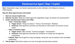 Klantenservice Agent | Stap 1 Copilot
Doel: Veelgestelde vragen van klanten beantwoorden en later uitbreiden met intelligente routing en
CRM-integratie.
Stap 4A: Basis Agent bouwen met Copilot
1. Start een nieuwe Copilot chat.
2. Definieer het doel: "Maak een Copilot agent die veelgestelde vragen van klanten kan beantwoorden."
3. Creëer meerdere basis Topics (voor FAQ):
○ Topic 1: Facturatie vragen:
■ Trigger zinnen: "Vraag over factuur", "Factuur niet ontvangen", "Betaling".
■ Antwoord: Geef algemene informatie over facturatie en waar klanten hun facturen kunnen
vinden.
○ Topic 2: Contract vragen:
■ Trigger zinnen: "Mijn contract", "Contract opzeggen", "Voorwaarden".
■ Antwoord: Geef algemene informatie over contracten en verwijs naar de algemene
voorwaarden.
○ Fallback Topic: Als de agent de vraag niet begrijpt, verwijs dan naar de website of een menselijke
medewerker.
4. Test de agent: Stel diverse vragen om te zien of de agent de juiste topics activeert.
 