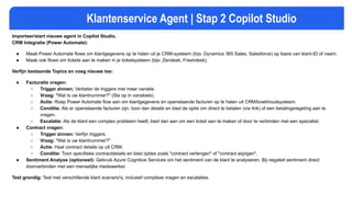 Klantenservice Agent | Stap 2 Copilot Studio
Importeer/start nieuwe agent in Copilot Studio.
CRM Integratie (Power Automate):
● Maak Power Automate flows om klantgegevens op te halen uit je CRM-systeem (bijv. Dynamics 365 Sales, Salesforce) op basis van klant-ID of naam.
● Maak ook flows om tickets aan te maken in je ticketsysteem (bijv. Zendesk, Freshdesk).
Verfijn bestaande Topics en voeg nieuwe toe:
● Facturatie vragen:
○ Trigger zinnen: Verbeter de triggers met meer variatie.
○ Vraag: "Wat is uw klantnummer?" (Sla op in variabele).
○ Actie: Roep Power Automate flow aan om klantgegevens en openstaande facturen op te halen uit CRM/boekhoudsysteem.
○ Conditie: Als er openstaande facturen zijn, toon dan details en bied de optie om direct te betalen (via link) of een betalingsregeling aan te
vragen.
○ Escalatie: Als de klant een complex probleem heeft, bied dan aan om een ticket aan te maken of door te verbinden met een specialist.
● Contract vragen:
○ Trigger zinnen: Verfijn triggers.
○ Vraag: "Wat is uw klantnummer?"
○ Actie: Haal contract details op uit CRM.
○ Conditie: Toon specifieke contractdetails en bied opties zoals "contract verlengen" of "contract wijzigen".
● Sentiment Analyse (optioneel): Gebruik Azure Cognitive Services om het sentiment van de klant te analyseren. Bij negatief sentiment direct
doorverbinden met een menselijke medewerker.
Test grondig: Test met verschillende klant scenario's, inclusief complexe vragen en escalaties.
 