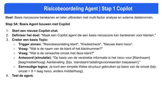 Risicobeoordeling Agent | Stap 1 Copilot
Doel: Basis risicoscore berekenen en later uitbreiden met multi-factor analyse en externe databronnen.
Stap 5A: Basis Agent bouwen met Copilot
1. Start een nieuwe Copilot chat.
2. Definieer het doel: "Maak een Copilot agent die een basis risicoscore kan berekenen voor klanten."
3. Creëer een basis Topic:
○ Trigger zinnen: "Risicobeoordeling klant", "Kredietcheck", "Nieuwe klant risico".
○ Vraag: "Wat is de naam van de klant of het klantnummer?"
○ Vraag: "Wat is de verwachte omzet met deze klant?"
○ Antwoord (simulatie): "Op basis van de verstrekte informatie is het risico voor [Klantnaam]
[laag/middel/hoog]. Aanbeveling: [bijv. 'standaard betalingsvoorwaarden toepassen']."
○ Eenvoudige logica: Je kunt een simpele if/else structuur gebruiken op basis van de omzet (bijv.
omzet > X = laag risico, anders middel/hoog).
4. Test de agent.
 