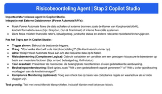Risicobeoordeling Agent | Stap 2 Copilot Studio
Importeer/start nieuwe agent in Copilot Studio.
Integratie met Externe Databronnen (Power Automate/API's):
● Maak Power Automate flows die data ophalen uit externe bronnen zoals de Kamer van Koophandel (KvK),
kredietinformatiebureaus (bijv. Graydon, Dun & Bradstreet) of interne financiële systemen.
● Deze flows moeten financiële ratio's, betaalgedrag, juridische status en andere relevante risicofactoren teruggeven.
Pas het Topic aan in Copilot Studio:
● Trigger zinnen: Behoud de bestaande triggers.
● Vraag: "Voor welke klant wilt u de risicobeoordeling?" (Sla klantnaam/nummer op).
● Actie: Roep Power Automate flows aan om alle relevante data op te halen.
● Risicoberekening (Complexere Logica): Gebruik variabelen en condities om een gewogen risicoscore te berekenen op
basis van meerdere factoren (bijv. omzet, betaalgedrag, KvK-status).
● Toon resultaat: Presenteer de risicoscore, de belangrijkste risicofactoren en een gedetailleerde aanbeveling.
● Beslissingsondersteuning: Bied opties zoals "Wilt u een gedetailleerd rapport genereren?" of "Wilt u dit ter goedkeuring
voorleggen aan de kredietmanager?".
● Compliance Monitoring (optioneel): Voeg een check toe op basis van compliance regels en waarschuw als er rode
vlaggen zijn.
Test grondig: Test met verschillende klantprofielen, inclusief klanten met bekende risico's.
 