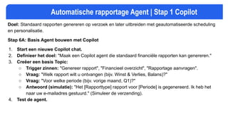 Automatische rapportage Agent | Stap 1 Copilot
Doel: Standaard rapporten genereren op verzoek en later uitbreiden met geautomatiseerde scheduling
en personalisatie.
Stap 6A: Basis Agent bouwen met Copilot
1. Start een nieuwe Copilot chat.
2. Definieer het doel: "Maak een Copilot agent die standaard financiële rapporten kan genereren."
3. Creëer een basis Topic:
○ Trigger zinnen: "Genereer rapport", "Financieel overzicht", "Rapportage aanvragen".
○ Vraag: "Welk rapport wilt u ontvangen (bijv. Winst & Verlies, Balans)?"
○ Vraag: "Voor welke periode (bijv. vorige maand, Q1)?"
○ Antwoord (simulatie): "Het [Rapporttype] rapport voor [Periode] is gegenereerd. Ik heb het
naar uw e-mailadres gestuurd." (Simuleer de verzending).
4. Test de agent.
 