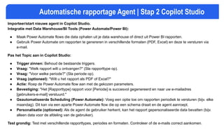 Automatische rapportage Agent | Stap 2 Copilot Studio
Importeer/start nieuwe agent in Copilot Studio.
Integratie met Data Warehouse/BI Tools (Power Automate/Power BI):
● Maak Power Automate flows die data ophalen uit je data warehouse of direct uit Power BI rapporten.
● Gebruik Power Automate om rapporten te genereren in verschillende formaten (PDF, Excel) en deze te versturen via
e-mail.
Pas het Topic aan in Copilot Studio:
● Trigger zinnen: Behoud de bestaande triggers.
● Vraag: "Welk rapport wilt u ontvangen?" (Sla rapporttype op).
● Vraag: "Voor welke periode?" (Sla periode op).
● Vraag (optioneel): "Wilt u het rapport als PDF of Excel?"
● Actie: Roep de Power Automate flow aan met de gekozen parameters.
● Bevestiging: "Het [Rapporttype] rapport voor [Periode] is succesvol gegenereerd en naar uw e-mailadres
[gebruikers-e-mail] verstuurd."
● Geautomatiseerde Scheduling (Power Automate): Voeg een optie toe om rapporten periodiek te versturen (bijv. elke
maandag). Dit kan via een aparte Power Automate flow die op een schema draait en de agent aanroept.
● Personalisatie (optioneel): Als de agent de gebruiker herkent, kan het rapport gepersonaliseerde data bevatten (bijv.
alleen data voor de afdeling van de gebruiker).
Test grondig: Test met verschillende rapporttypes, periodes en formaten. Controleer of de e-mails correct aankomen.
 
