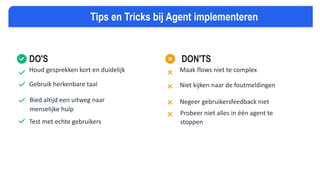 DO'S
Houd gesprekken kort en duidelijk
Gebruik herkenbare taal
Bied altijd een uitweg naar
menselijke hulp
Test met echte gebruikers
DON'TS
Maak flows niet te complex
Niet kijken naar de foutmeldingen
Negeer gebruikersfeedback niet
Probeer niet alles in één agent te
stoppen
Tips en Tricks bij Agent implementeren
 