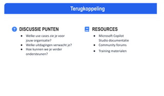 VRAGEN & DISCUSSIE
DISCUSSIE PUNTEN
● Welke use cases zie je voor
jouw organisatie?
● Welke uitdagingen verwacht je?
● Hoe kunnen we je verder
ondersteunen?
RESOURCES
● Microsoft Copilot
Studio documentatie
● Community forums
● Training materialen
Terugkoppeling
 