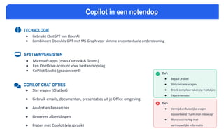 MICROSOFT COPILOT SPIEKBRIEF
TECHNOLOGIE
● Gebruikt ChatGPT van OpenAI
● Combineert OpenAI's GPT met MS Graph voor slimme en contextuele ondersteuning
SYSTEEMVEREISTEN
● Microsoft-apps (zoals Outlook & Teams)
● Een OneDrive-account voor bestandsopslag
● CoPilot Studio (geavanceerd)
COPILOT CHAT OPTIES
● Stel vragen (Chatbot)
● Gebruik emails, documenten, presentaties uit je Office omgeving
● Analyst en Researcher
● Genereer afbeeldingen
● Praten met Copilot (via spraak)
Do’s
● Bepaal je doel
● Stel concrete vragen
● Breek complexe taken op in stukjes
● Experimenteer
Copilot in een notendop
Do’s
● Vermijd onduidelijke vragen
bijvoorbeeld “ruim mijn inbox op”
● Wees voorzichtig met
vertrouwelijke informatie
 
