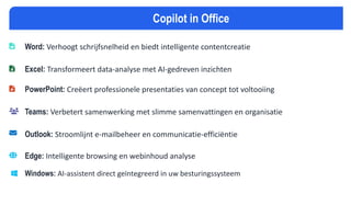 Word: Verhoogt schrijfsnelheid en biedt intelligente contentcreatie
Excel: Transformeert data-analyse met AI-gedreven inzichten
PowerPoint: Creëert professionele presentaties van concept tot voltooiing
Teams: Verbetert samenwerking met slimme samenvattingen en organisatie
Outlook: Stroomlijnt e-mailbeheer en communicatie-efficiëntie
Edge: Intelligente browsing en webinhoud analyse
Windows: AI-assistent direct geïntegreerd in uw besturingssysteem
Copilot in Office
 