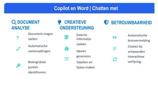 DOCUMENT
ANALYSE
Document vragen
stellen
Automatische
samenvattingen
Belangrijkste
punten
identificeren
CREATIEVE
ONDERSTEUNING
Externe
Informatie
zoeken
Ideeën
genereren
Tabellen en
lijsten maken
BETROUWBAARHEID
Automatische
bronvermelding
Citaties bij
antwoorden
Interactieve
verfijning
Copilot en Word | Chatten met
 