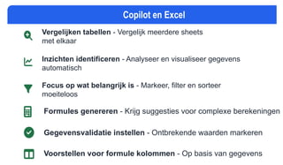 Copilot en Excel
Vergelijken tabellen - Vergelijk meerdere sheets
met elkaar
Inzichten identificeren - Analyseer en visualiseer gegevens
automatisch
Focus op wat belangrijk is - Markeer, filter en sorteer
moeiteloos
Formules genereren - Krijg suggesties voor complexe berekeningen
Gegevensvalidatie instellen - Ontbrekende waarden markeren
Voorstellen voor formule kolommen - Op basis van gegevens
 