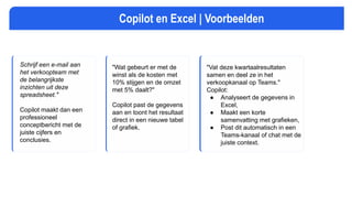 Copilot en Excel | Voorbeelden
Schrijf een e-mail aan
het verkoopteam met
de belangrijkste
inzichten uit deze
spreadsheet."
Copilot maakt dan een
professioneel
conceptbericht met de
juiste cijfers en
conclusies.
"Wat gebeurt er met de
winst als de kosten met
10% stijgen en de omzet
met 5% daalt?"
Copilot past de gegevens
aan en toont het resultaat
direct in een nieuwe tabel
of grafiek.
"Vat deze kwartaalresultaten
samen en deel ze in het
verkoopkanaal op Teams."
Copilot:
● Analyseert de gegevens in
Excel,
● Maakt een korte
samenvatting met grafieken,
● Post dit automatisch in een
Teams-kanaal of chat met de
juiste context.
 